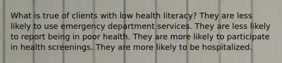 What is true of clients with low health literacy? They are less likely to use emergency department services. They are less likely to report being in poor health. They are more likely to participate in health screenings. They are more likely to be hospitalized.