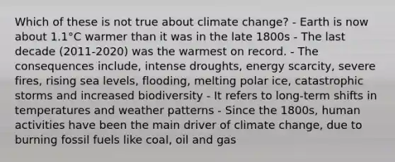 Which of these is not true about climate change? - Earth is now about 1.1°C warmer than it was in the late 1800s - The last decade (2011-2020) was the warmest on record. - The consequences include, intense droughts, energy scarcity, severe fires, rising sea levels, flooding, melting polar ice, catastrophic storms and increased biodiversity - It refers to long-term shifts in temperatures and weather patterns - Since the 1800s, human activities have been the main driver of climate change, due to burning fossil fuels like coal, oil and gas