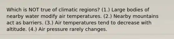 Which is NOT true of climatic regions? (1.) Large bodies of nearby water modify air temperatures. (2.) Nearby mountains act as barriers. (3.) Air temperatures tend to decrease with altitude. (4.) Air pressure rarely changes.