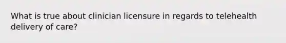 What is true about clinician licensure in regards to telehealth delivery of care?