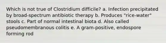 Which is not true of Clostridium difficile? a. Infection precipitated by broad-spectrum antibiotic therapy b. Produces "rice-water" stools c. Part of normal intestinal biota d. Also called pseudomembranous colitis e. A gram-positive, endospore forming rod