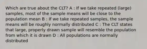 Which are true about the CLT? A : If we take repeated (large) samples, most of the sample means will be close to the population mean B : If we take repeated samples, the sample means will be roughly normally distributed C : The CLT states that large, properly drawn sample will resemble the population from which it is drawn D : All populations are normally distributed