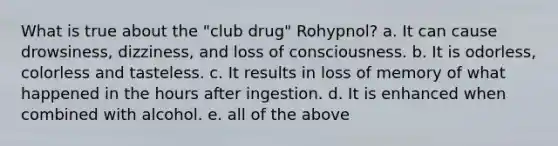 What is true about the "club drug" Rohypnol? a. It can cause drowsiness, dizziness, and loss of consciousness. b. It is odorless, colorless and tasteless. c. It results in loss of memory of what happened in the hours after ingestion. d. It is enhanced when combined with alcohol. e. all of the above