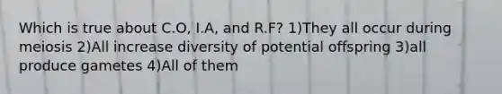 Which is true about C.O, I.A, and R.F? 1)They all occur during meiosis 2)All increase diversity of potential offspring 3)all produce gametes 4)All of them