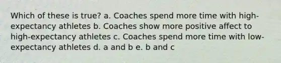 Which of these is true? a. Coaches spend more time with high-expectancy athletes b. Coaches show more positive affect to high-expectancy athletes c. Coaches spend more time with low-expectancy athletes d. a and b e. b and c