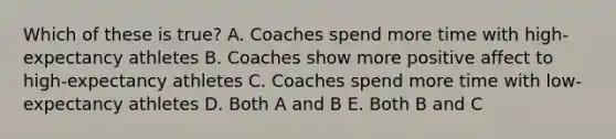 Which of these is true? A. Coaches spend more time with high-expectancy athletes B. Coaches show more positive affect to high-expectancy athletes C. Coaches spend more time with low-expectancy athletes D. Both A and B E. Both B and C