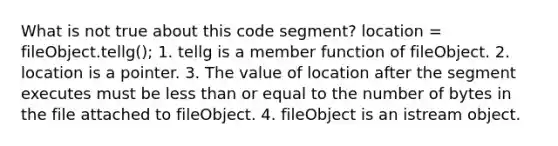 What is not true about this code segment? location = fileObject.tellg(); 1. tellg is a member function of fileObject. 2. location is a pointer. 3. The value of location after the segment executes must be less than or equal to the number of bytes in the file attached to fileObject. 4. fileObject is an istream object.