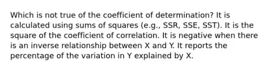 Which is not true of the coefficient of determination? It is calculated using sums of squares (e.g., SSR, SSE, SST). It is the square of the coefficient of correlation. It is negative when there is an inverse relationship between X and Y. It reports the percentage of the variation in Y explained by X.