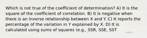 Which is not true of the coefficient of determination? A) It is the square of the coefficient of correlation. B) It is negative when there is an <a href='https://www.questionai.com/knowledge/kc6KNK1VxL-inverse-relation' class='anchor-knowledge'>inverse relation</a>ship between X and Y. C) It reports the percentage of the variation in Y explained by X. D) It is calculated using sums of squares (e.g., SSR, SSE, SST