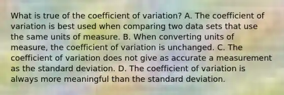 What is true of the coefficient of​ variation? A. The <a href='https://www.questionai.com/knowledge/kJCjg6fvaq-coefficient-of-variation' class='anchor-knowledge'>coefficient of variation</a> is best used when comparing two data sets that use the same units of measure. B. When converting units of​ measure, the coefficient of variation is unchanged. C. The coefficient of variation does not give as accurate a measurement as the <a href='https://www.questionai.com/knowledge/kqGUr1Cldy-standard-deviation' class='anchor-knowledge'>standard deviation</a>. D. The coefficient of variation is always more meaningful than the standard deviation.