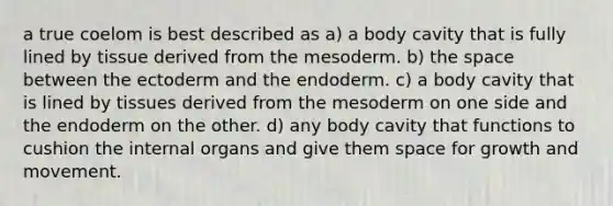 a true coelom is best described as a) a body cavity that is fully lined by tissue derived from the mesoderm. b) the space between the ectoderm and the endoderm. c) a body cavity that is lined by tissues derived from the mesoderm on one side and the endoderm on the other. d) any body cavity that functions to cushion the internal organs and give them space for growth and movement.