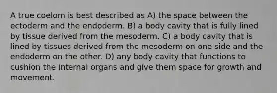 A true coelom is best described as A) <a href='https://www.questionai.com/knowledge/k0Lyloclid-the-space' class='anchor-knowledge'>the space</a> between the ectoderm and the endoderm. B) a body cavity that is fully lined by tissue derived from the mesoderm. C) a body cavity that is lined by tissues derived from the mesoderm on one side and the endoderm on the other. D) any body cavity that functions to cushion the internal organs and give them space for growth and movement.