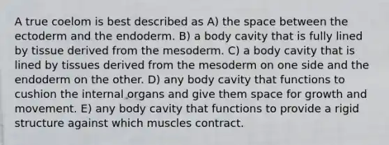 A true coelom is best described as A) the space between the ectoderm and the endoderm. B) a body cavity that is fully lined by tissue derived from the mesoderm. C) a body cavity that is lined by tissues derived from the mesoderm on one side and the endoderm on the other. D) any body cavity that functions to cushion the internal organs and give them space for growth and movement. E) any body cavity that functions to provide a rigid structure against which muscles contract.