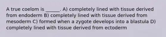 A true coelom is ______. A) completely lined with tissue derived from endoderm B) completely lined with tissue derived from mesoderm C) formed when a zygote develops into a blastula D) completely lined with tissue derived from ectoderm