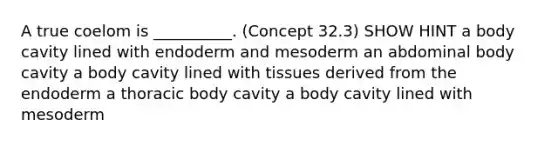 A true coelom is __________. (Concept 32.3) SHOW HINT a body cavity lined with endoderm and mesoderm an abdominal body cavity a body cavity lined with tissues derived from the endoderm a thoracic body cavity a body cavity lined with mesoderm