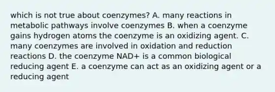 which is not true about coenzymes? A. many reactions in metabolic pathways involve coenzymes B. when a coenzyme gains hydrogen atoms the coenzyme is an oxidizing agent. C. many coenzymes are involved in oxidation and reduction reactions D. the coenzyme NAD+ is a common biological reducing agent E. a coenzyme can act as an oxidizing agent or a reducing agent