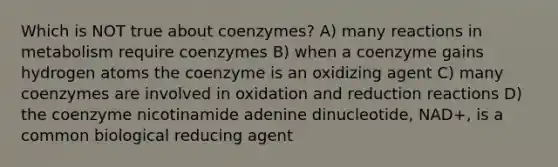 Which is NOT true about coenzymes? A) many reactions in metabolism require coenzymes B) when a coenzyme gains hydrogen atoms the coenzyme is an oxidizing agent C) many coenzymes are involved in oxidation and reduction reactions D) the coenzyme nicotinamide adenine dinucleotide, NAD+, is a common biological reducing agent