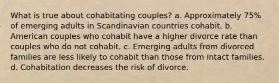 What is true about cohabitating couples? a. Approximately 75% of emerging adults in Scandinavian countries cohabit. b. American couples who cohabit have a higher divorce rate than couples who do not cohabit. c. Emerging adults from divorced families are less likely to cohabit than those from intact families. d. Cohabitation decreases the risk of divorce.