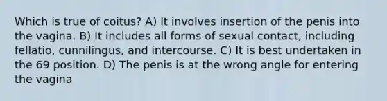 Which is true of coitus? A) It involves insertion of the penis into the vagina. B) It includes all forms of sexual contact, including fellatio, cunnilingus, and intercourse. C) It is best undertaken in the 69 position. D) The penis is at the wrong angle for entering the vagina