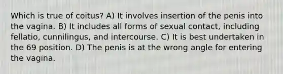 Which is true of coitus? A) It involves insertion of the penis into the vagina. B) It includes all forms of sexual contact, including fellatio, cunnilingus, and intercourse. C) It is best undertaken in the 69 position. D) The penis is at the wrong angle for entering the vagina.