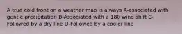 A true cold front on a weather map is always A-associated with gentle precipitation B-Associated with a 180 wind shift C-Followed by a dry line D-Followed by a cooler line