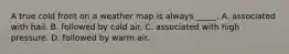 A true cold front on a weather map is always _____. A. associated with hail. B. followed by cold air. C. associated with high pressure. D. followed by warm air.