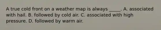 A true cold front on a weather map is always _____. A. associated with hail. B. followed by cold air. C. associated with high pressure. D. followed by warm air.