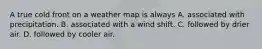 A true cold front on a weather map is always A. associated with precipitation. B. associated with a wind shift. C. followed by drier air. D. followed by cooler air.