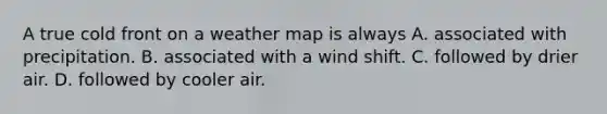 A true cold front on a weather map is always A. associated with precipitation. B. associated with a wind shift. C. followed by drier air. D. followed by cooler air.