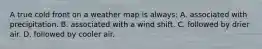 A true cold front on a weather map is always: A. associated with precipitation. B. associated with a wind shift. C. followed by drier air. D. followed by cooler air.