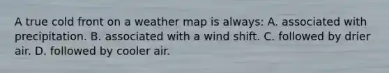 A true cold front on a weather map is always: A. associated with precipitation. B. associated with a wind shift. C. followed by drier air. D. followed by cooler air.