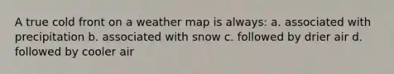 A true cold front on a weather map is always: a. associated with precipitation b. associated with snow c. followed by drier air d. followed by cooler air