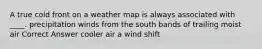 A true cold front on a weather map is always associated with ____. precipitation winds from the south bands of trailing moist air Correct Answer cooler air a wind shift