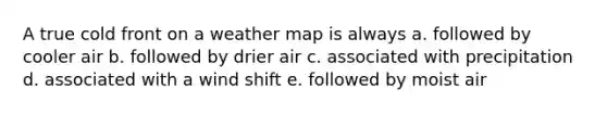 A true cold front on a weather map is always a. followed by cooler air b. followed by drier air c. associated with precipitation d. associated with a wind shift e. followed by moist air