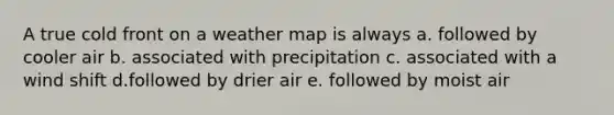 A true cold front on a weather map is always a. followed by cooler air b. associated with precipitation c. associated with a wind shift d.followed by drier air e. followed by moist air