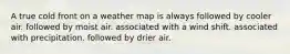 A true cold front on a weather map is always ​followed by cooler air. ​followed by moist air. ​associated with a wind shift. ​associated with precipitation. ​followed by drier air.