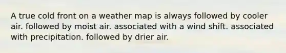 A true cold front on a weather map is always ​followed by cooler air. ​followed by moist air. ​associated with a wind shift. ​associated with precipitation. ​followed by drier air.