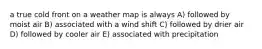 a true cold front on a weather map is always A) followed by moist air B) associated with a wind shift C) followed by drier air D) followed by cooler air E) associated with precipitation