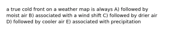 a true cold front on a weather map is always A) followed by moist air B) associated with a wind shift C) followed by drier air D) followed by cooler air E) associated with precipitation