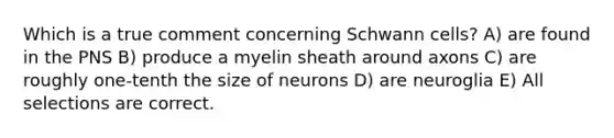 Which is a true comment concerning Schwann cells? A) are found in the PNS B) produce a myelin sheath around axons C) are roughly one-tenth the size of neurons D) are neuroglia E) All selections are correct.