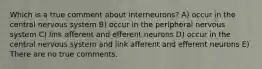 Which is a true comment about interneurons? A) occur in the central nervous system B) occur in the peripheral nervous system C) link afferent and efferent neurons D) occur in the central nervous system and link afferent and efferent neurons E) There are no true comments.