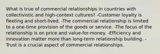 What is true of commercial relationships in countries with collectivistic and high-context cultures? -Customer loyalty is fleeting and short-lived. -The commercial relationship is limited to a one-time provision of the goods or service. -The focus of the relationship is on price and value-for-money. -Efficiency and innovation matter more than long-term relationship building. -Trust is a crucial aspect of commercial relationships.