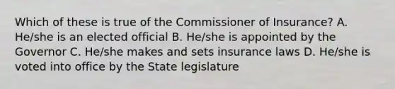 Which of these is true of the Commissioner of Insurance? A. He/she is an elected official B. He/she is appointed by the Governor C. He/she makes and sets insurance laws D. He/she is voted into office by the State legislature