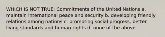 WHICH IS NOT TRUE: Commitments of the United Nations a. maintain international peace and security b. developing friendly relations among nations c. promoting social progress, better living standards and human rights d. none of the above