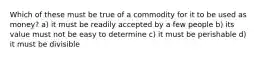 Which of these must be true of a commodity for it to be used as money? a) it must be readily accepted by a few people b) its value must not be easy to determine c) it must be perishable d) it must be divisible