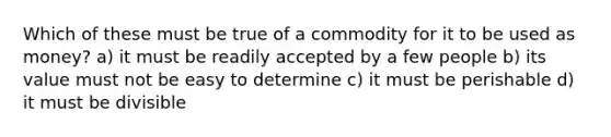 Which of these must be true of a commodity for it to be used as money? a) it must be readily accepted by a few people b) its value must not be easy to determine c) it must be perishable d) it must be divisible