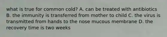 what is true for common cold? A. can be treated with antibiotics B. the immunity is transferred from mother to child C. the virus is transmitted from hands to the nose mucous membrane D. the recovery time is two weeks