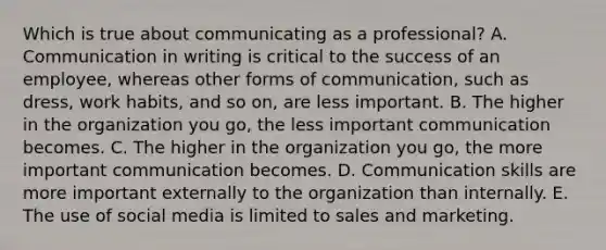 Which is true about communicating as a​ professional? A. Communication in writing is critical to the success of an​ employee, whereas other forms of​ communication, such as​ dress, work​ habits, and so​ on, are less important. B. The higher in the organization you​ go, the less important communication becomes. C. The higher in the organization you​ go, the more important communication becomes. D. Communication skills are more important externally to the organization than internally. E. The use of social media is limited to sales and marketing.