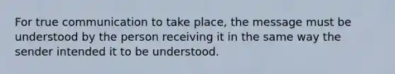 For true communication to take place, the message must be understood by the person receiving it in the same way the sender intended it to be understood.