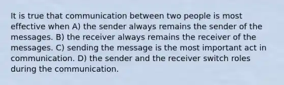 It is true that communication between two people is most effective when A) the sender always remains the sender of the messages. B) the receiver always remains the receiver of the messages. C) sending the message is the most important act in communication. D) the sender and the receiver switch roles during the communication.